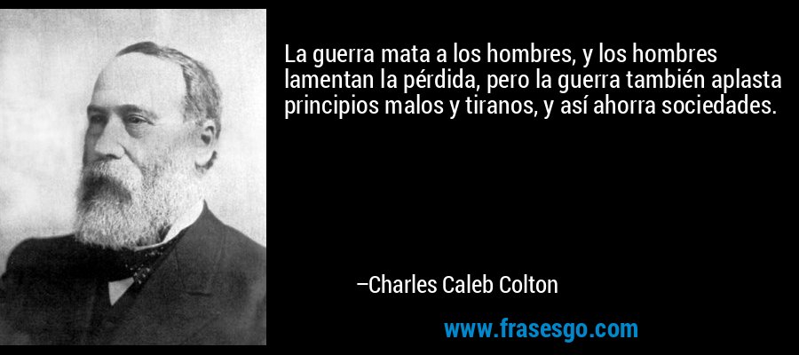 La guerra mata a los hombres, y los hombres lamentan la pérdida, pero la guerra también aplasta principios malos y tiranos, y así ahorra sociedades. – Charles Caleb Colton
