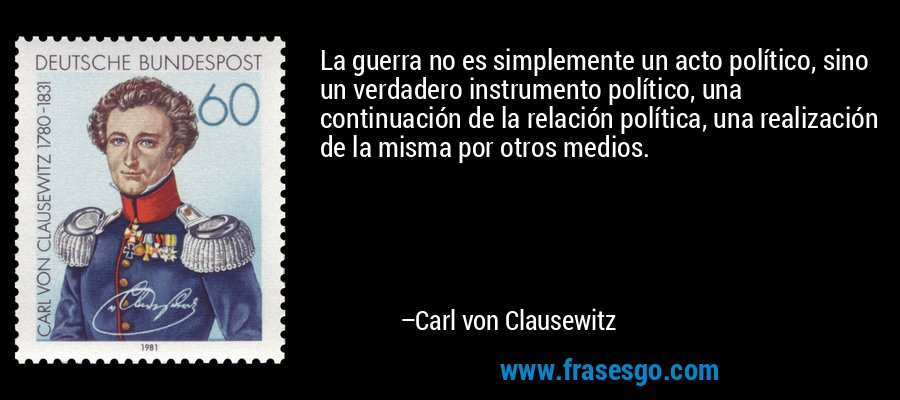 La guerra no es simplemente un acto político, sino un verdadero instrumento político, una continuación de la relación política, una realización de la misma por otros medios. – Carl von Clausewitz