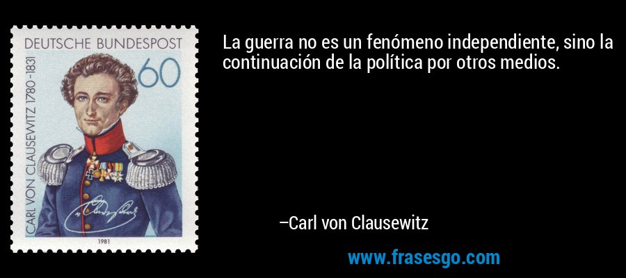 La guerra no es un fenómeno independiente, sino la continuación de la política por otros medios. – Carl von Clausewitz