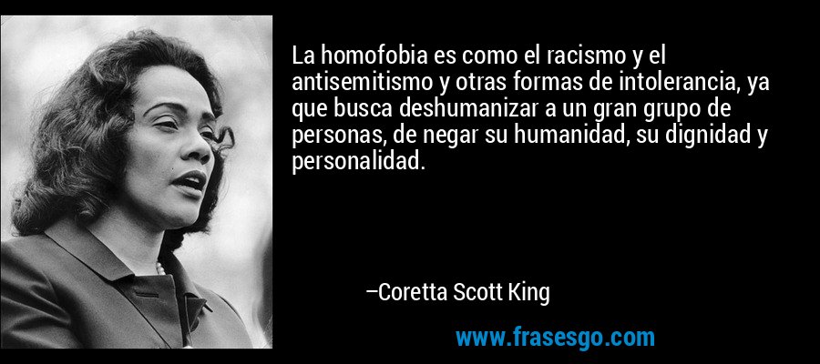 La homofobia es como el racismo y el antisemitismo y otras formas de intolerancia, ya que busca deshumanizar a un gran grupo de personas, de negar su humanidad, su dignidad y personalidad. – Coretta Scott King