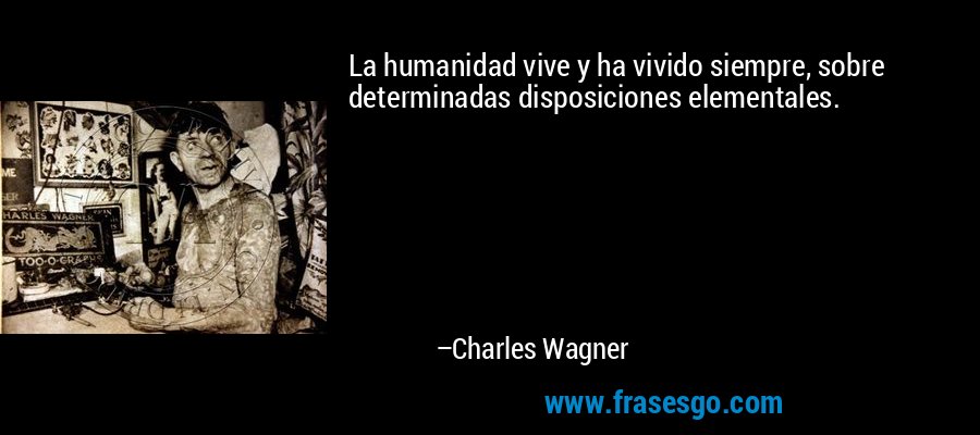 La humanidad vive y ha vivido siempre, sobre determinadas disposiciones elementales. – Charles Wagner