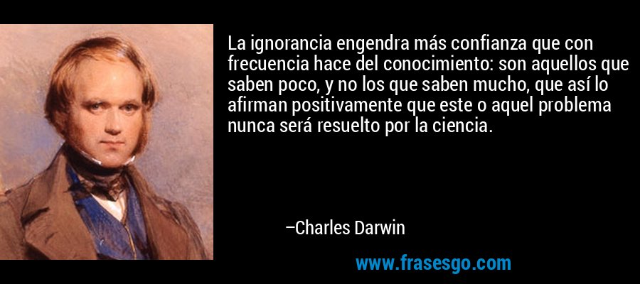 La ignorancia engendra más confianza que con frecuencia hace del conocimiento: son aquellos que saben poco, y no los que saben mucho, que así lo afirman positivamente que este o aquel problema nunca será resuelto por la ciencia. – Charles Darwin