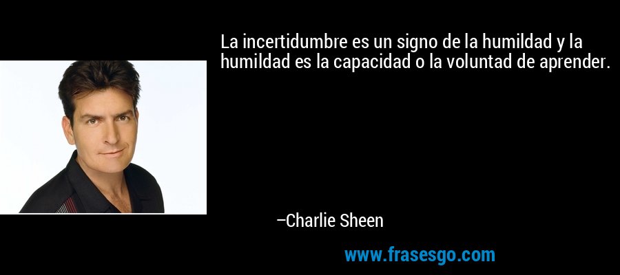 La incertidumbre es un signo de la humildad y la humildad es la capacidad o la voluntad de aprender. – Charlie Sheen
