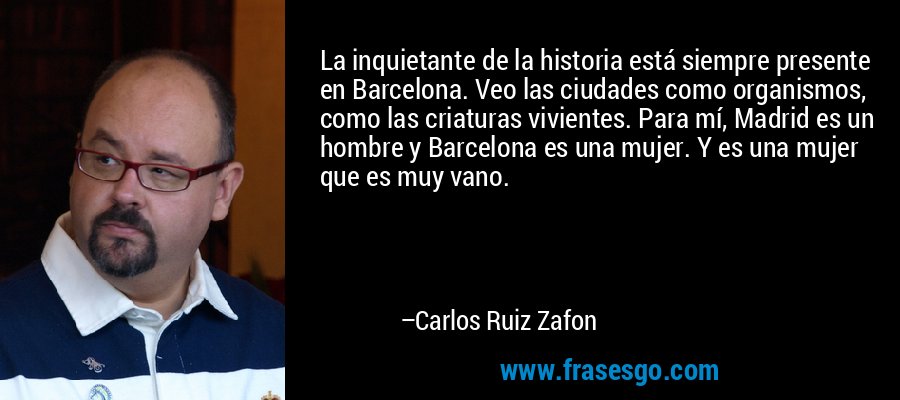 La inquietante de la historia está siempre presente en Barcelona. Veo las ciudades como organismos, como las criaturas vivientes. Para mí, Madrid es un hombre y Barcelona es una mujer. Y es una mujer que es muy vano. – Carlos Ruiz Zafon