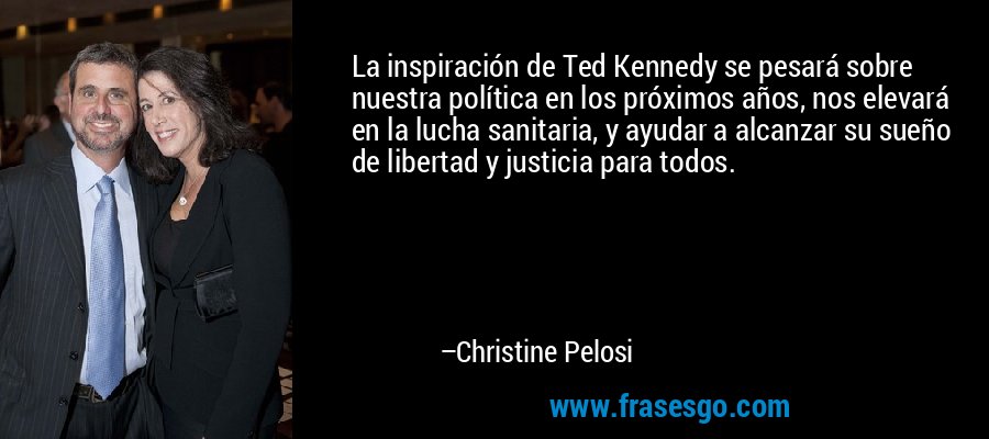 La inspiración de Ted Kennedy se pesará sobre nuestra política en los próximos años, nos elevará en la lucha sanitaria, y ayudar a alcanzar su sueño de libertad y justicia para todos. – Christine Pelosi
