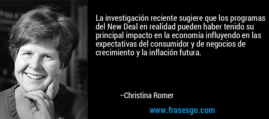 La investigación reciente sugiere que los programas del New Deal en realidad pueden haber tenido su principal impacto en la economía influyendo en las expectativas del consumidor y de negocios de crecimiento y la inflación futura. – Christina Romer