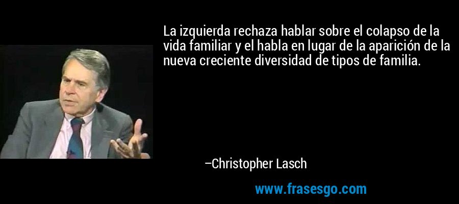 La izquierda rechaza hablar sobre el colapso de la vida familiar y el habla en lugar de la aparición de la nueva creciente diversidad de tipos de familia. – Christopher Lasch
