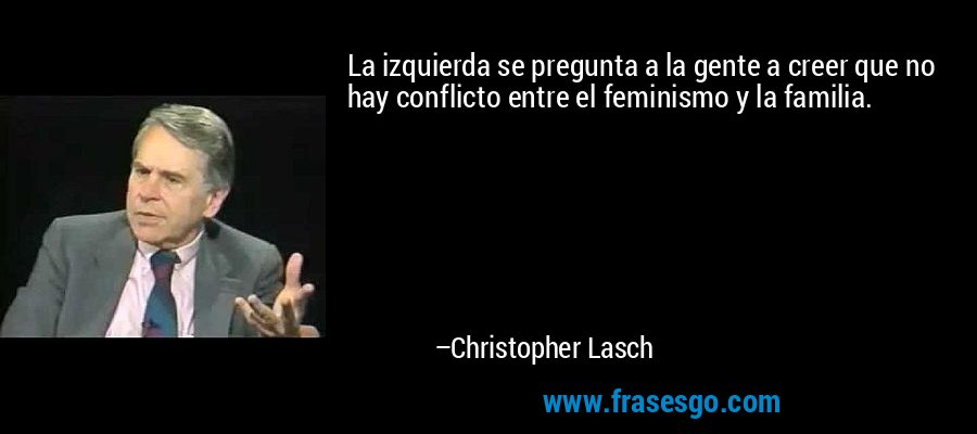 La izquierda se pregunta a la gente a creer que no hay conflicto entre el feminismo y la familia. – Christopher Lasch