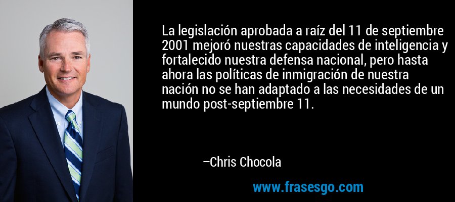 La legislación aprobada a raíz del 11 de septiembre 2001 mejoró nuestras capacidades de inteligencia y fortalecido nuestra defensa nacional, pero hasta ahora las políticas de inmigración de nuestra nación no se han adaptado a las necesidades de un mundo post-septiembre 11. – Chris Chocola