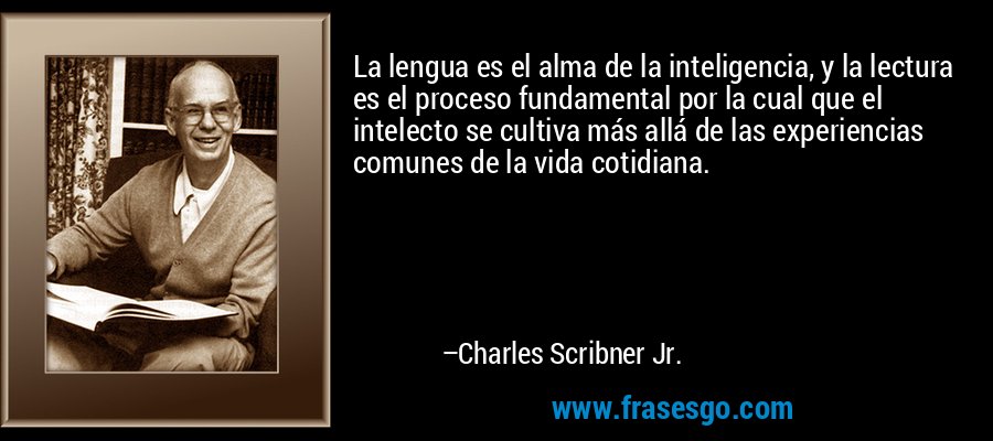 La lengua es el alma de la inteligencia, y la lectura es el proceso fundamental por la cual que el intelecto se cultiva más allá de las experiencias comunes de la vida cotidiana. – Charles Scribner Jr.