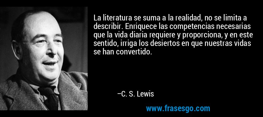 La literatura se suma a la realidad, no se limita a describir. Enriquece las competencias necesarias que la vida diaria requiere y proporciona, y en este sentido, irriga los desiertos en que nuestras vidas se han convertido. – C. S. Lewis