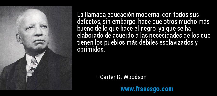 La llamada educación moderna, con todos sus defectos, sin embargo, hace que otros mucho más bueno de lo que hace el negro, ya que se ha elaborado de acuerdo a las necesidades de los que tienen los pueblos más débiles esclavizados y oprimidos. – Carter G. Woodson