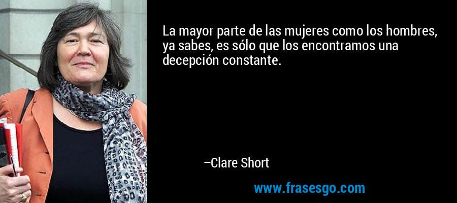 La mayor parte de las mujeres como los hombres, ya sabes, es sólo que los encontramos una decepción constante. – Clare Short
