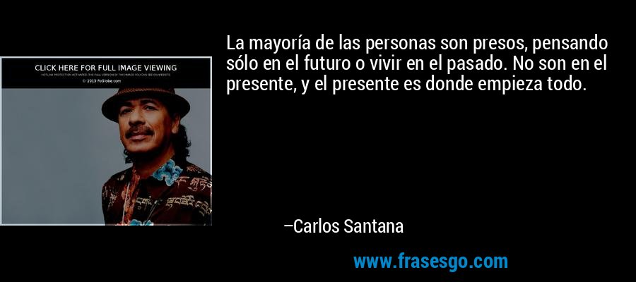 La mayoría de las personas son presos, pensando sólo en el futuro o vivir en el pasado. No son en el presente, y el presente es donde empieza todo. – Carlos Santana