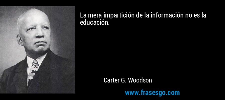 La mera impartición de la información no es la educación. – Carter G. Woodson