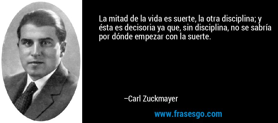 La mitad de la vida es suerte, la otra disciplina; y ésta es decisoria ya que, sin disciplina, no se sabría por dónde empezar con la suerte. – Carl Zuckmayer