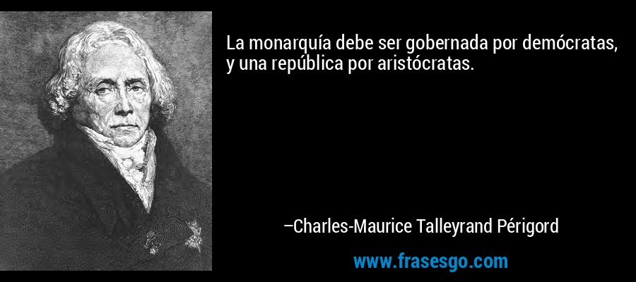 La monarquía debe ser gobernada por demócratas, y una república por aristócratas. – Charles-Maurice Talleyrand Périgord