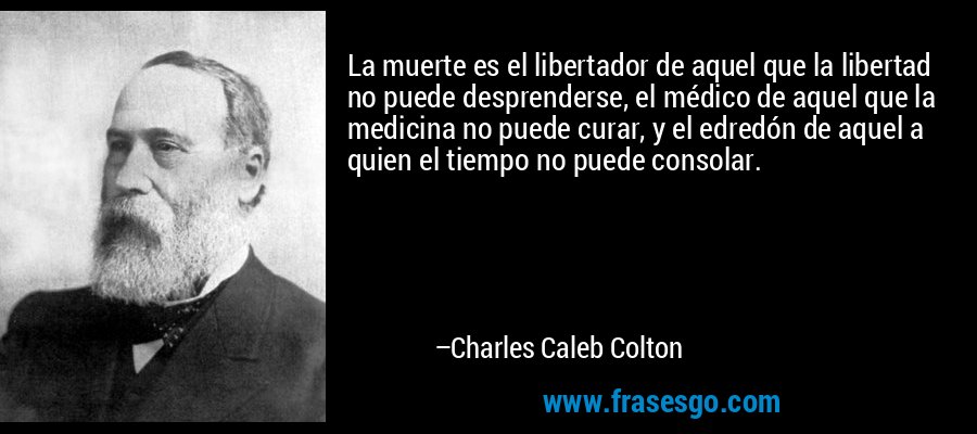 La muerte es el libertador de aquel que la libertad no puede desprenderse, el médico de aquel que la medicina no puede curar, y el edredón de aquel a quien el tiempo no puede consolar. – Charles Caleb Colton