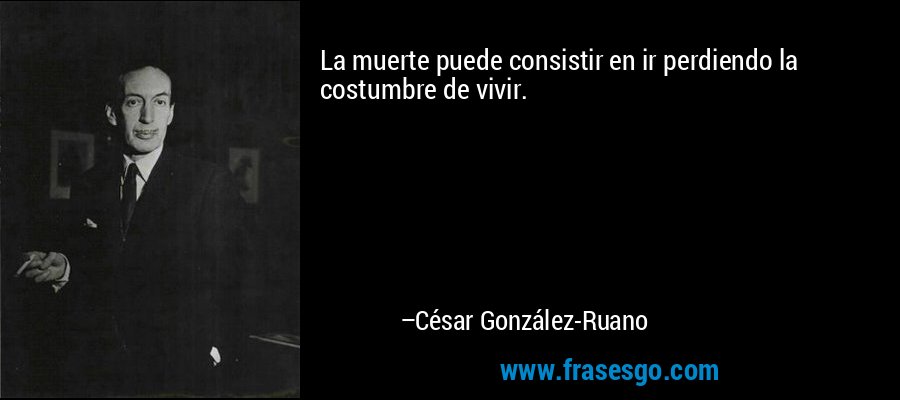 La muerte puede consistir en ir perdiendo la costumbre de vivir. – César González-Ruano