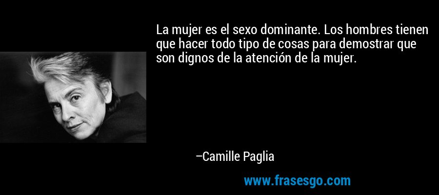 La mujer es el sexo dominante. Los hombres tienen que hacer todo tipo de cosas para demostrar que son dignos de la atención de la mujer. – Camille Paglia