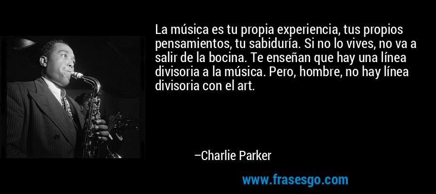 La música es tu propia experiencia, tus propios pensamientos, tu sabiduría. Si no lo vives, no va a salir de la bocina. Te enseñan que hay una línea divisoria a la música. Pero, hombre, no hay línea divisoria con el art. – Charlie Parker
