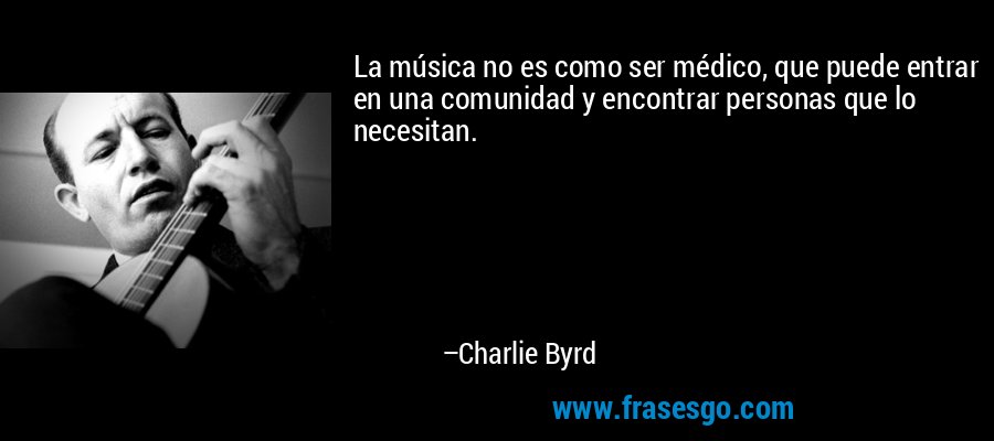 La música no es como ser médico, que puede entrar en una comunidad y encontrar personas que lo necesitan. – Charlie Byrd