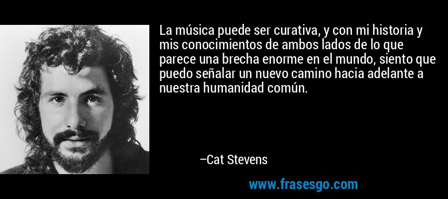 La música puede ser curativa, y con mi historia y mis conocimientos de ambos lados de lo que parece una brecha enorme en el mundo, siento que puedo señalar un nuevo camino hacia adelante a nuestra humanidad común. – Cat Stevens