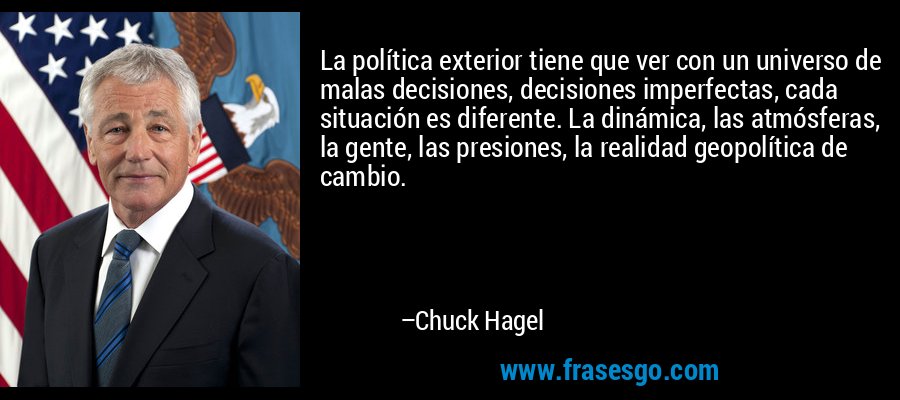 La política exterior tiene que ver con un universo de malas decisiones, decisiones imperfectas, cada situación es diferente. La dinámica, las atmósferas, la gente, las presiones, la realidad geopolítica de cambio. – Chuck Hagel