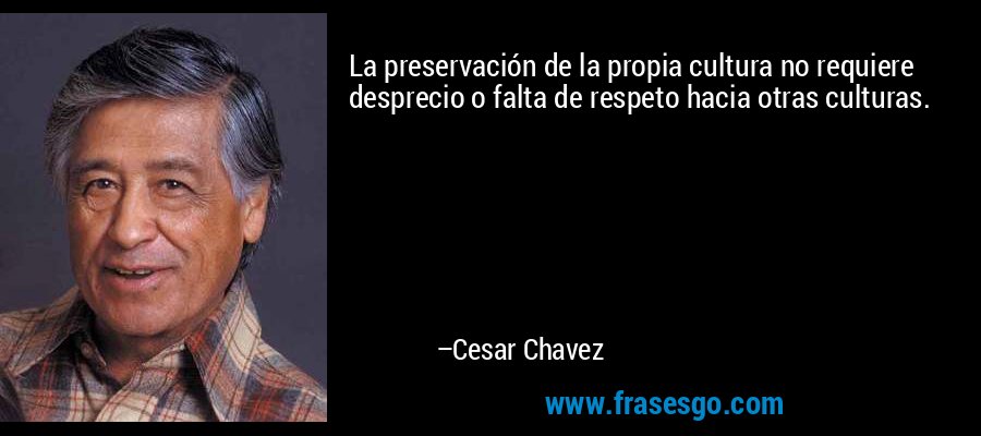 La preservación de la propia cultura no requiere desprecio o falta de respeto hacia otras culturas. – Cesar Chavez
