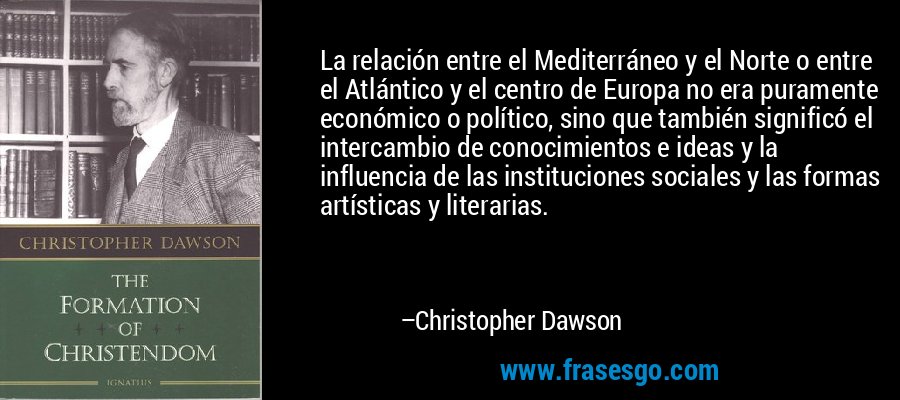 La relación entre el Mediterráneo y el Norte o entre el Atlántico y el centro de Europa no era puramente económico o político, sino que también significó el intercambio de conocimientos e ideas y la influencia de las instituciones sociales y las formas artísticas y literarias. – Christopher Dawson