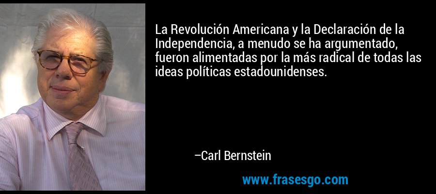 La Revolución Americana y la Declaración de la Independencia, a menudo se ha argumentado, fueron alimentadas por la más radical de todas las ideas políticas estadounidenses. – Carl Bernstein