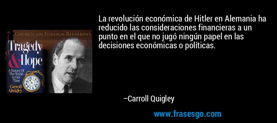 La revolución económica de Hitler en Alemania ha reducido las consideraciones financieras a un punto en el que no jugó ningún papel en las decisiones económicas o políticas. – Carroll Quigley
