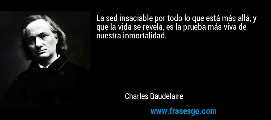 La sed insaciable por todo lo que está más allá, y que la vida se revela, es la prueba más viva de nuestra inmortalidad. – Charles Baudelaire