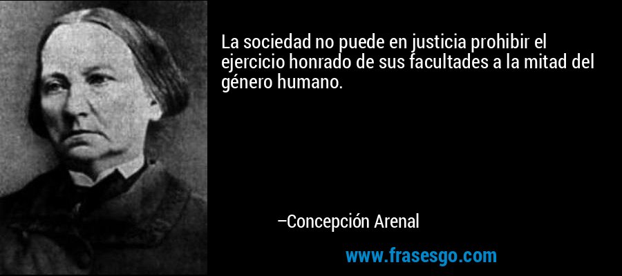 La sociedad no puede en justicia prohibir el ejercicio honrado de sus facultades a la mitad del género humano. – Concepción Arenal
