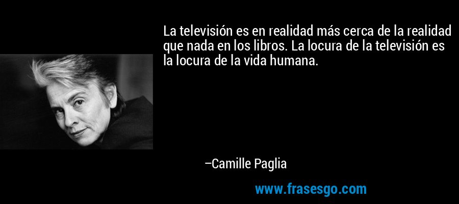 La televisión es en realidad más cerca de la realidad que nada en los libros. La locura de la televisión es la locura de la vida humana. – Camille Paglia