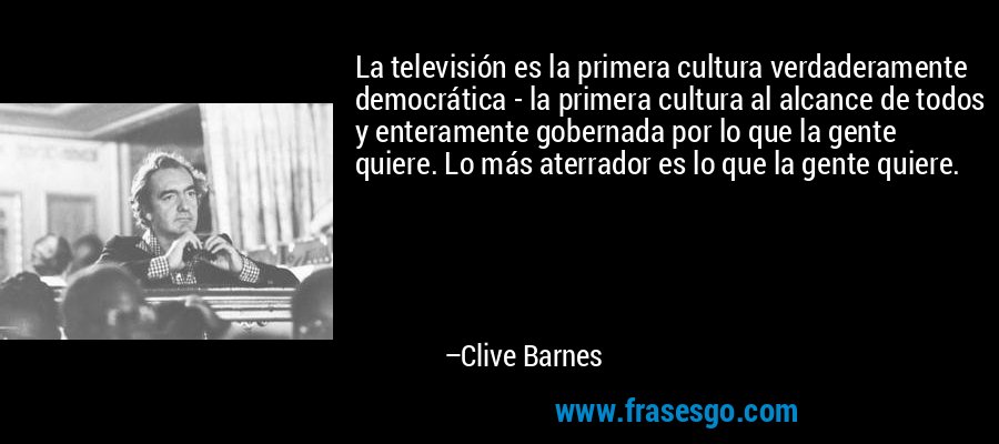 La televisión es la primera cultura verdaderamente democrática - la primera cultura al alcance de todos y enteramente gobernada por lo que la gente quiere. Lo más aterrador es lo que la gente quiere. – Clive Barnes