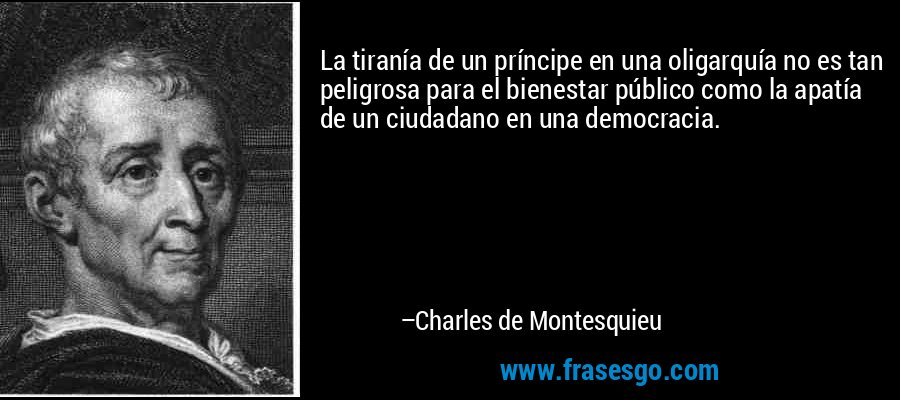 La tiranía de un príncipe en una oligarquía no es tan peligrosa para el bienestar público como la apatía de un ciudadano en una democracia. – Charles de Montesquieu