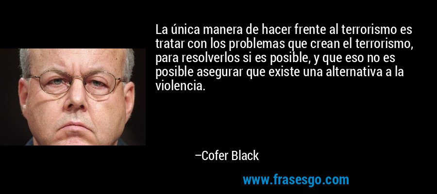 La única manera de hacer frente al terrorismo es tratar con los problemas que crean el terrorismo, para resolverlos si es posible, y que eso no es posible asegurar que existe una alternativa a la violencia. – Cofer Black