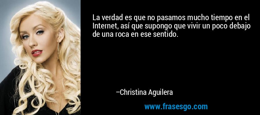 La verdad es que no pasamos mucho tiempo en el Internet, así que supongo que vivir un poco debajo de una roca en ese sentido. – Christina Aguilera