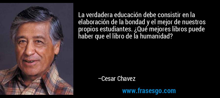 La verdadera educación debe consistir en la elaboración de la bondad y el mejor de nuestros propios estudiantes. ¿Qué mejores libros puede haber que el libro de la humanidad? – Cesar Chavez