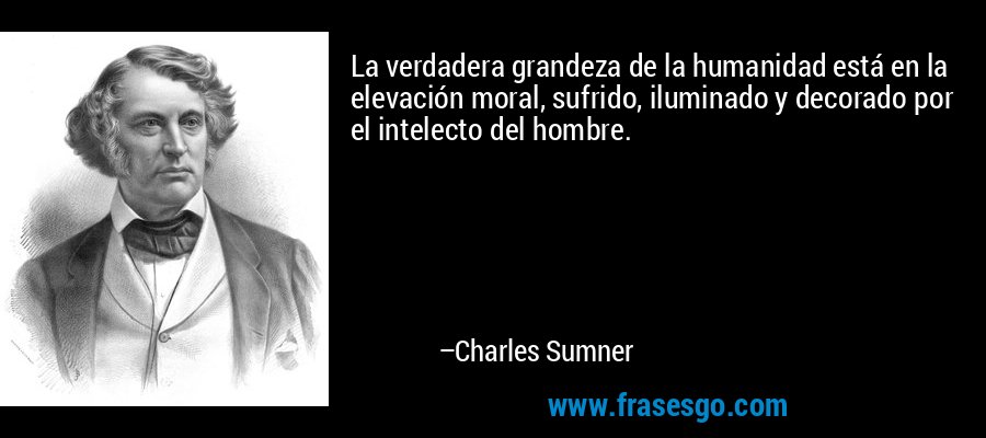 La verdadera grandeza de la humanidad está en la elevación moral, sufrido, iluminado y decorado por el intelecto del hombre. – Charles Sumner