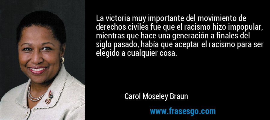La victoria muy importante del movimiento de derechos civiles fue que el racismo hizo impopular, mientras que hace una generación a finales del siglo pasado, había que aceptar el racismo para ser elegido a cualquier cosa. – Carol Moseley Braun