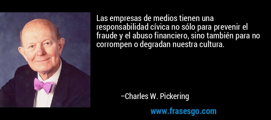 Las empresas de medios tienen una responsabilidad cívica no sólo para prevenir el fraude y el abuso financiero, sino también para no corrompen o degradan nuestra cultura. – Charles W. Pickering