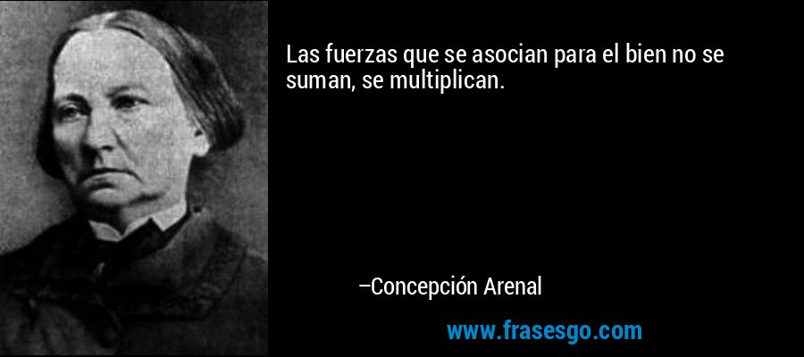 Las fuerzas que se asocian para el bien no se suman, se multiplican. – Concepción Arenal