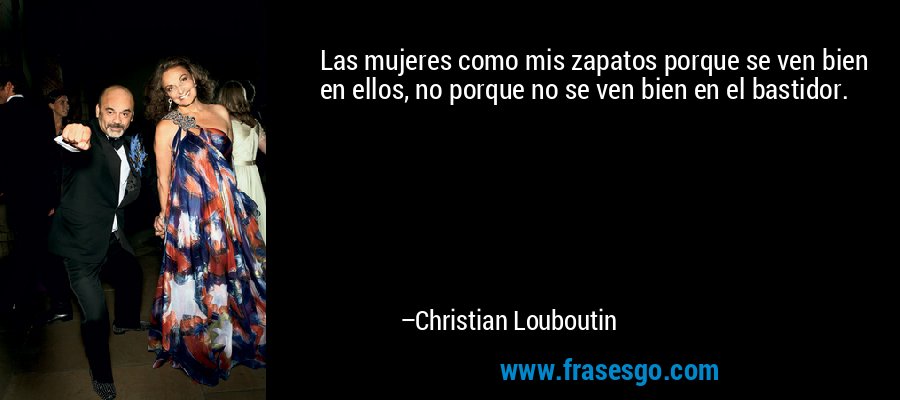 Las mujeres como mis zapatos porque se ven bien en ellos, no porque no se ven bien en el bastidor. – Christian Louboutin