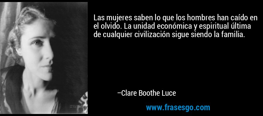 Las mujeres saben lo que los hombres han caído en el olvido. La unidad económica y espiritual última de cualquier civilización sigue siendo la familia. – Clare Boothe Luce