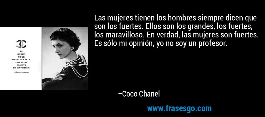 Las mujeres tienen los hombres siempre dicen que son los fuertes. Ellos son los grandes, los fuertes, los maravilloso. En verdad, las mujeres son fuertes. Es sólo mi opinión, yo no soy un profesor. – Coco Chanel