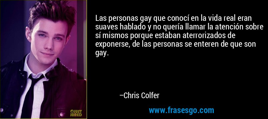 Las personas gay que conocí en la vida real eran suaves hablado y no quería llamar la atención sobre sí mismos porque estaban aterrorizados de exponerse, de las personas se enteren de que son gay. – Chris Colfer