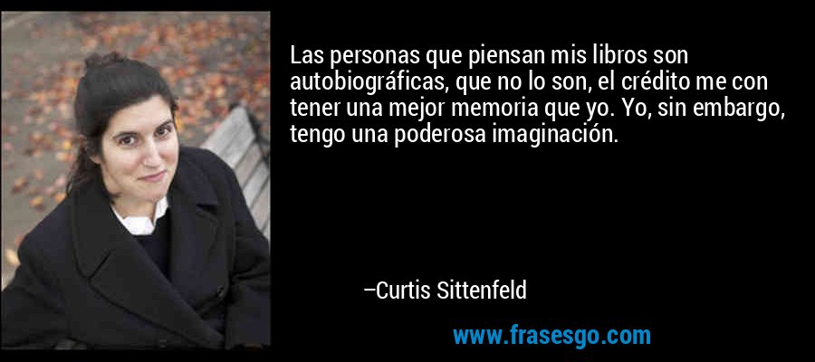 Las personas que piensan mis libros son autobiográficas, que no lo son, el crédito me con tener una mejor memoria que yo. Yo, sin embargo, tengo una poderosa imaginación. – Curtis Sittenfeld