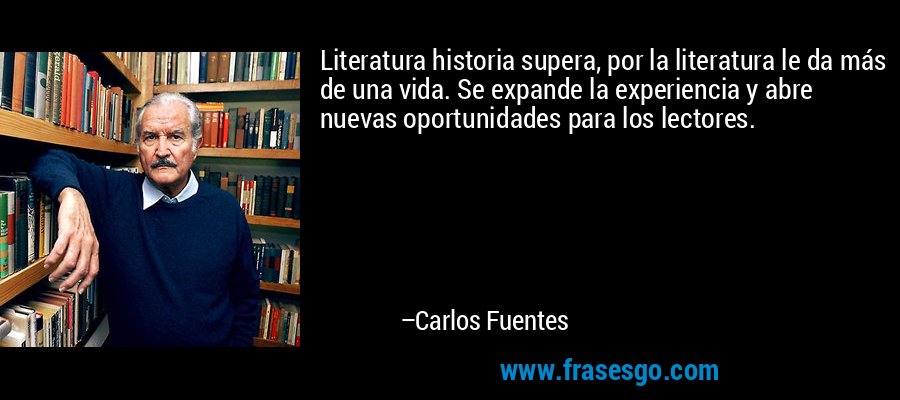 Literatura historia supera, por la literatura le da más de una vida. Se expande la experiencia y abre nuevas oportunidades para los lectores. – Carlos Fuentes